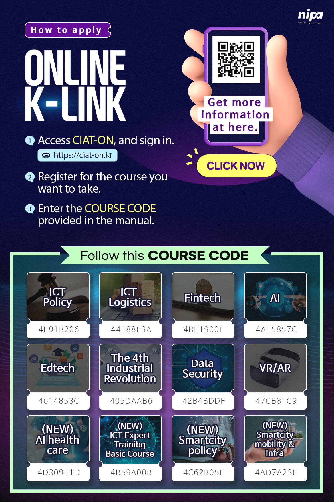 How to apply ONLINE K-LINK
1.Access CIAT-ON, and sign in. link https://ciat-on.kr
2.Register for the course you want to take.
3. Enter the Course Code provided in the manual.
Click Now button linked ICT EXPERTS Training Program(Online) notice
Follow this Course Code
ICT Policy:4E91B206, ICT Logistics:44E88F9AM, Fintech:4BE1900E, AI:4AE5857C, Edtech:4614853C, The 4th Industrial Revolution:405DAAB6, Data Security:42B4BDDF, VR/AR:47CB81C9, (NEW)AI health care:4D309E1D, (NEW)ICT Expert Training Basic Course:4B59A00B, (NEW)Smartcity policy:4C62B0SE, (NEW)Smartcity mobility&infra:4AD7A23E